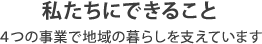 私たちにできること　4つの事業で地域の暮らしを支えています